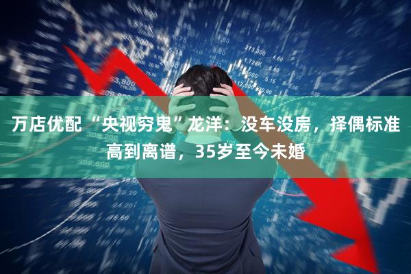 万店优配 “央视穷鬼”龙洋：没车没房，择偶标准高到离谱，35岁至今未婚