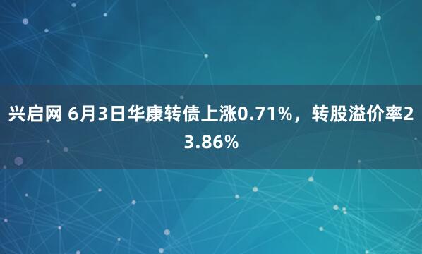 兴启网 6月3日华康转债上涨0.71%，转股溢价率23.86%