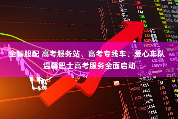 全智股配 高考服务站、高考专线车、爱心车队  温馨巴士高考服务全面启动