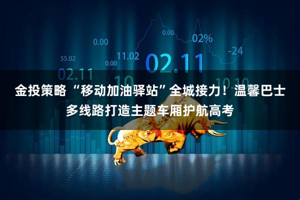 金投策略 “移动加油驿站”全城接力！温馨巴士多线路打造主题车厢护航高考