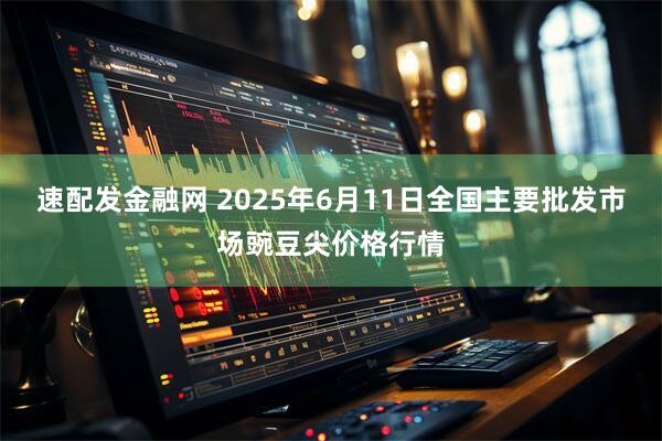 速配发金融网 2025年6月11日全国主要批发市场豌豆尖价格行情