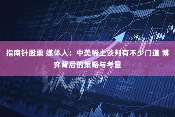指南针股票 媒体人：中美稀土谈判有不少门道 博弈背后的策略与考量