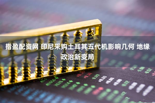 指盈配资网 印尼采购土耳其五代机影响几何 地缘政治新变局