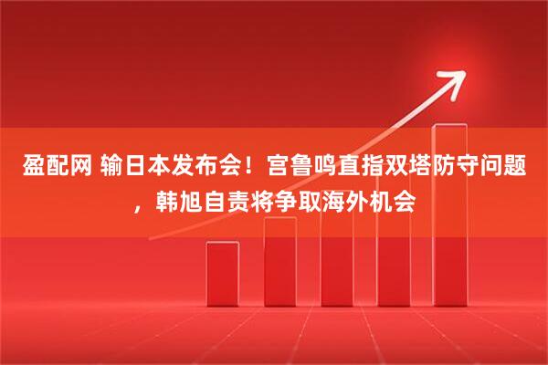 盈配网 输日本发布会！宫鲁鸣直指双塔防守问题，韩旭自责将争取海外机会