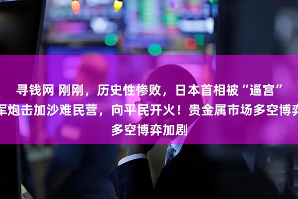 寻钱网 刚刚，历史性惨败，日本首相被“逼宫”！以军炮击加沙难民营，向平民开火！贵金属市场多空博弈加剧