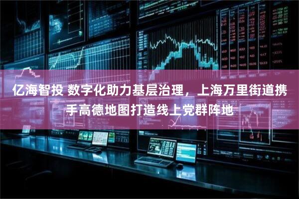 亿海智投 数字化助力基层治理，上海万里街道携手高德地图打造线上党群阵地