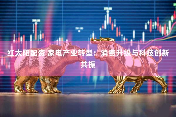 红太阳配资 家电产业转型：消费升级与科技创新共振