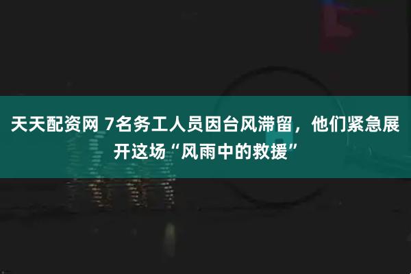 天天配资网 7名务工人员因台风滞留，他们紧急展开这场“风雨中的救援”