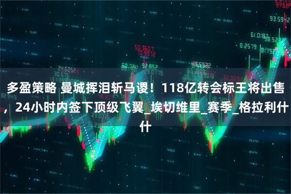 多盈策略 曼城挥泪斩马谡！118亿转会标王将出售，24小时内签下顶级飞翼_埃切维里_赛季_格拉利什