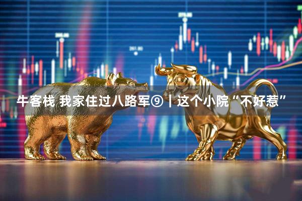 牛客栈 我家住过八路军⑨｜这个小院“不好惹”