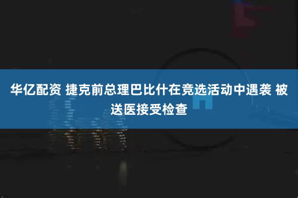 华亿配资 捷克前总理巴比什在竞选活动中遇袭 被送医接受检查