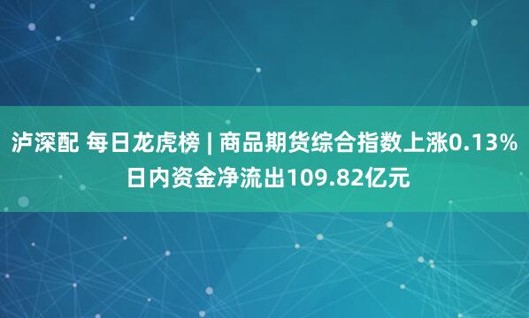 泸深配 每日龙虎榜 | 商品期货综合指数上涨0.13% 日内资金净流出109.82亿元
