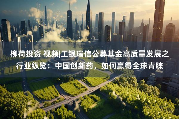 柳荷投资 视频|工银瑞信公募基金高质量发展之行业纵览：中国创新药，如何赢得全球青睐