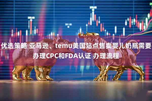 优选策略 亚马逊、temu美国站点售卖婴儿奶瓶需要办理CPC和FDA认证 办理流程
