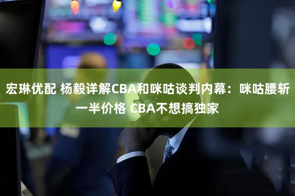 宏琳优配 杨毅详解CBA和咪咕谈判内幕：咪咕腰斩一半价格 CBA不想搞独家