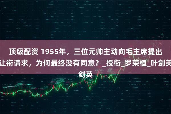 顶级配资 1955年，三位元帅主动向毛主席提出让衔请求，为何最终没有同意？_授衔_罗荣桓_叶剑英