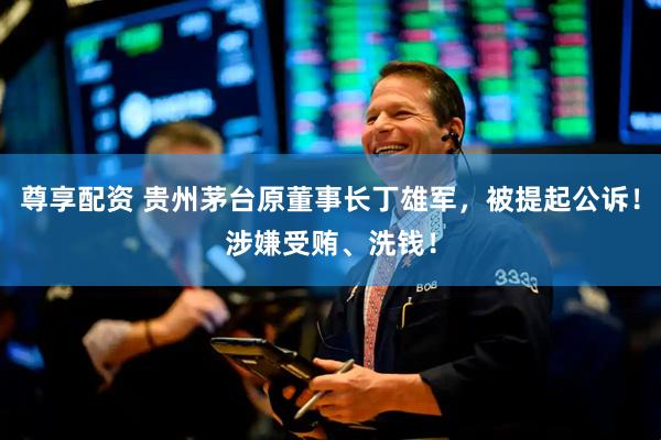 尊享配资 贵州茅台原董事长丁雄军，被提起公诉！涉嫌受贿、洗钱！