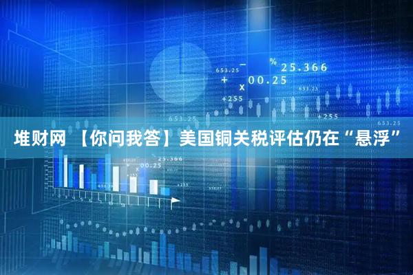 堆财网 【你问我答】美国铜关税评估仍在“悬浮”